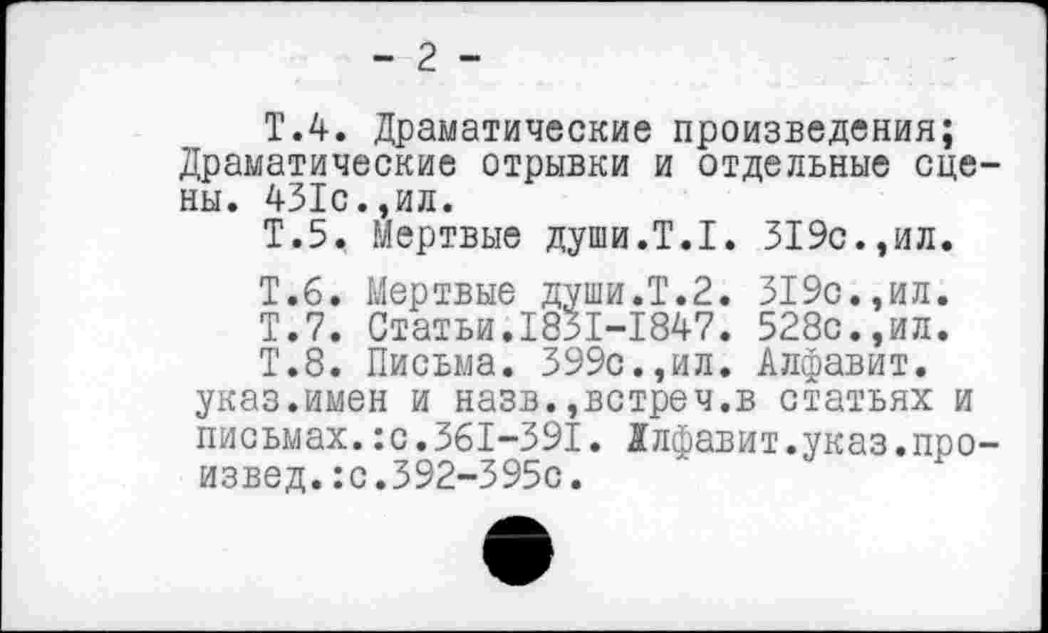 ﻿- 2 -
Т.4. Драматические произведения; Драматические отрывки и отдельные сцены. 431с.,ил.
Т.5. Мертвые души.Т.1. 319с.,ил.
Т.б. Мертвые души.Т.2. 319с.,ил.
Т.7. Статьи.1831-1847. 528с.,ил.
Т.8. Письма. 399с.,ил. Алфавит, указ.имен и назв.,встреч.в статьях и письмах.:с.361-391. Алфавит.указ.произвел. :с.392-395с.